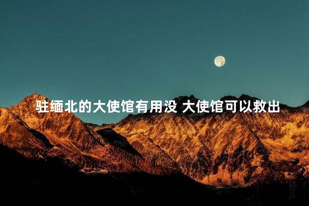 驻缅北的大使馆有用没 大使馆可以救出缅北人吗